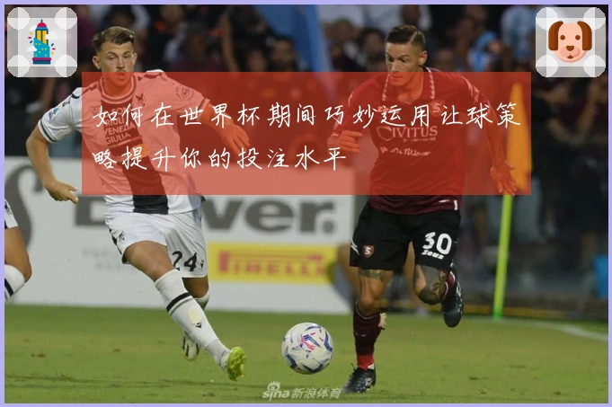如何在世界杯期间巧妙运用让球策略提升你的投注水平