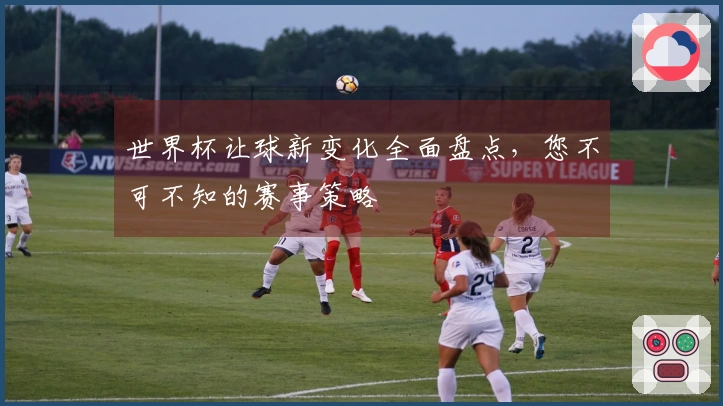 世界杯让球新变化全面盘点，您不可不知的赛事策略